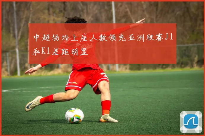中超场均上座人数领先亚洲联赛J1和K1差距明显