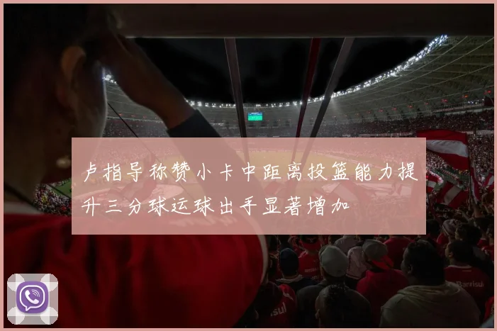 卢指导称赞小卡中距离投篮能力提升三分球运球出手显著增加
