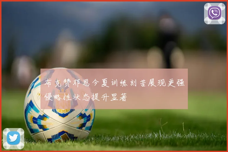 布克赞邓恩今夏训练刻苦展现更强侵略性状态提升显著