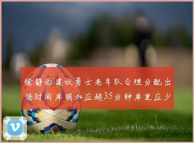 徐静雨建议勇士老年队合理分配出场时间库明加应超35分钟库里应少于30分钟