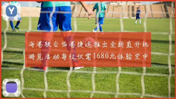 海港联合临港捷运推出全新直升机游览活动每位仅需1680元体验空中美景