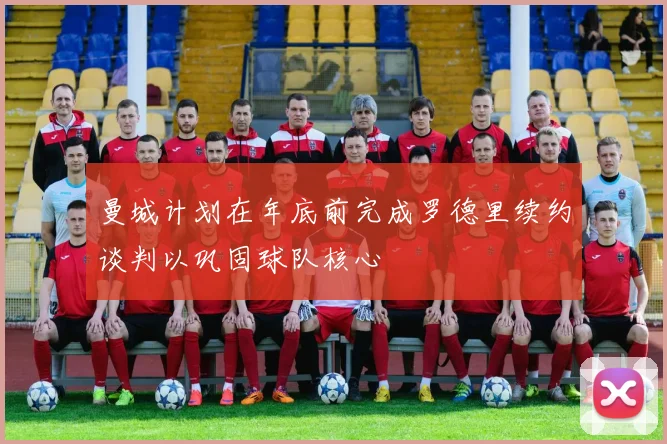曼城计划在年底前完成罗德里续约谈判以巩固球队核心