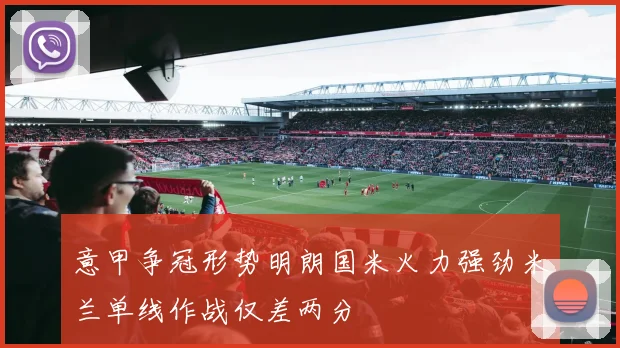 意甲争冠形势明朗国米火力强劲米兰单线作战仅差两分