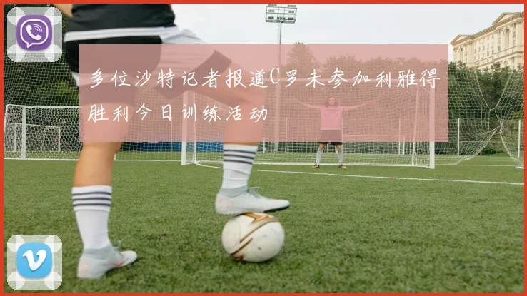 多位沙特记者报道C罗未参加利雅得胜利今日训练活动