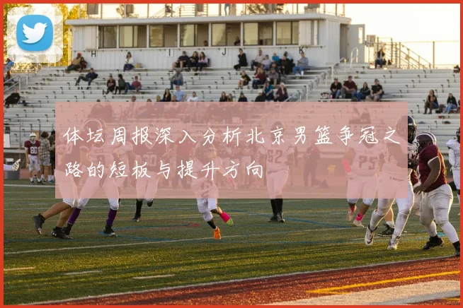 体坛周报深入分析北京男篮争冠之路的短板与提升方向