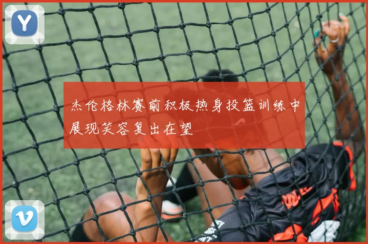 杰伦格林赛前积极热身投篮训练中展现笑容复出在望