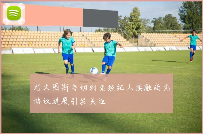 尤文图斯与切利克经纪人接触尚无协议进展引发关注