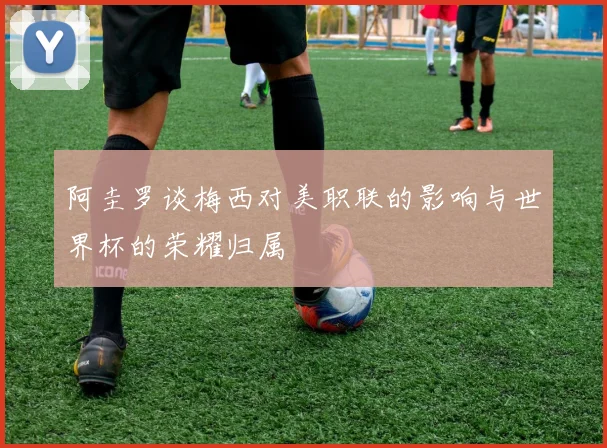 阿圭罗谈梅西对美职联的影响与世界杯的荣耀归属