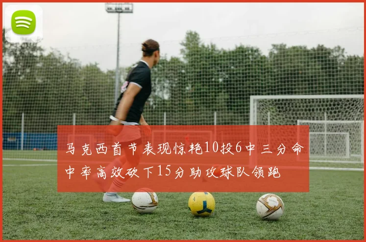 马克西首节表现惊艳10投6中三分命中率高效砍下15分助攻球队领跑