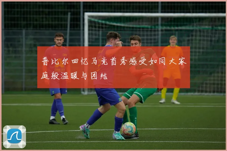 普比尔回忆马竞首秀感受如同大家庭般温暖与团结