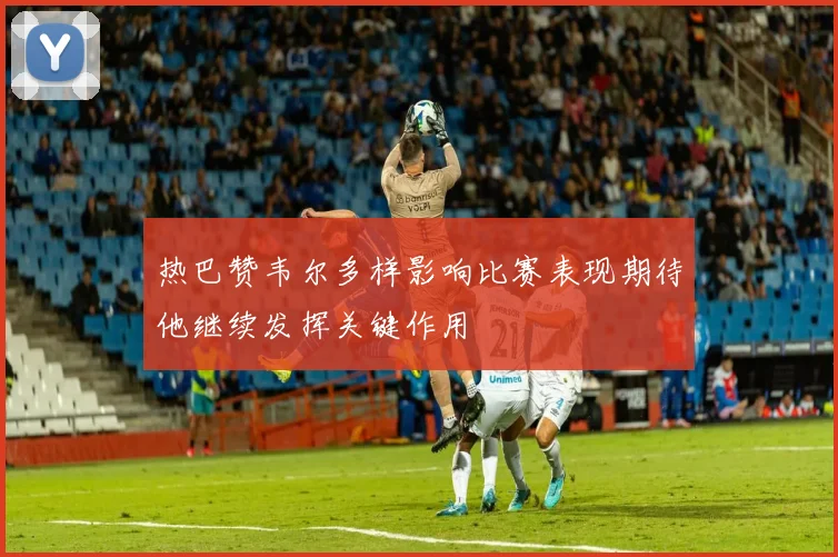 热巴赞韦尔多样影响比赛表现期待他继续发挥关键作用