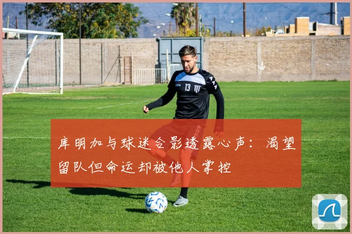 库明加与球迷合影透露心声：渴望留队但命运却被他人掌控