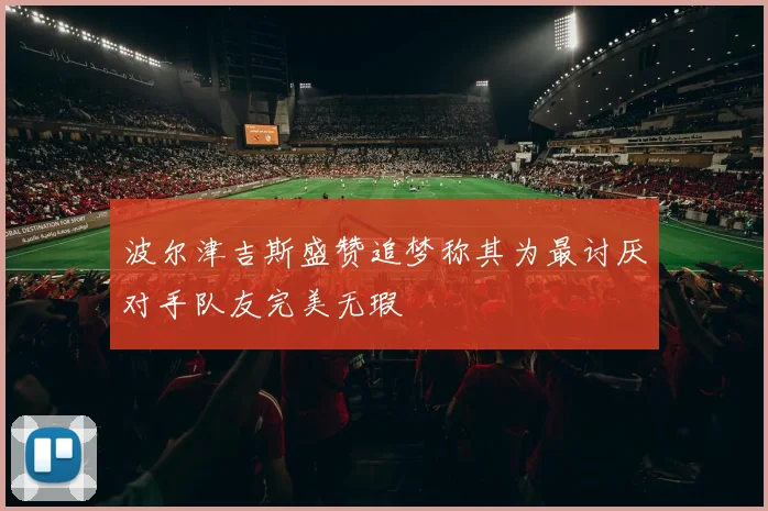 波尔津吉斯盛赞追梦称其为最讨厌对手队友完美无瑕