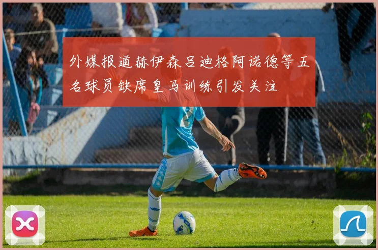 外媒报道赫伊森吕迪格阿诺德等五名球员缺席皇马训练引发关注