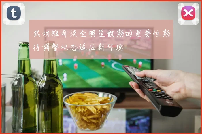 武切维奇谈全明星假期的重要性期待调整状态适应新环境