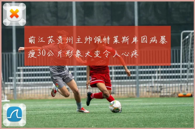 前江苏贵州主帅佩特莱斯库因病暴瘦30公斤形象大变令人心疼