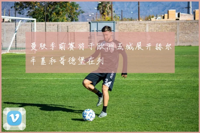 曼联季前赛将于欧洲五城展开赫尔辛基和哥德堡在列