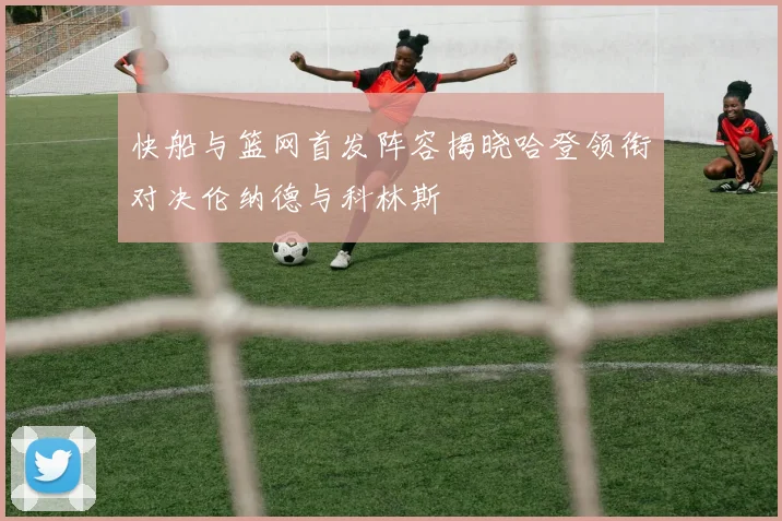 快船与篮网首发阵容揭晓哈登领衔对决伦纳德与科林斯