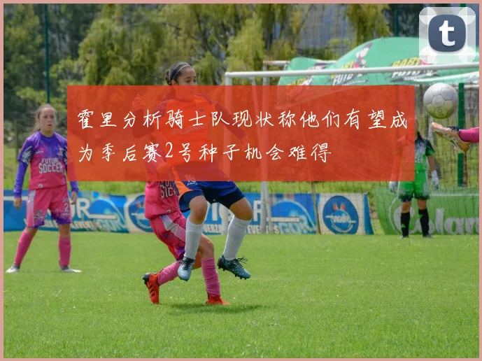 霍里分析骑士队现状称他们有望成为季后赛2号种子机会难得