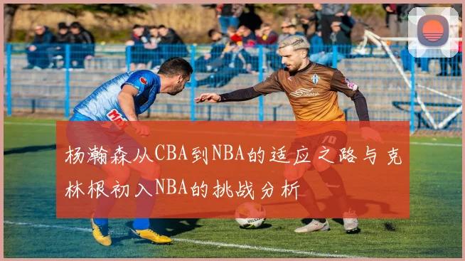杨瀚森从CBA到NBA的适应之路与克林根初入NBA的挑战分析
