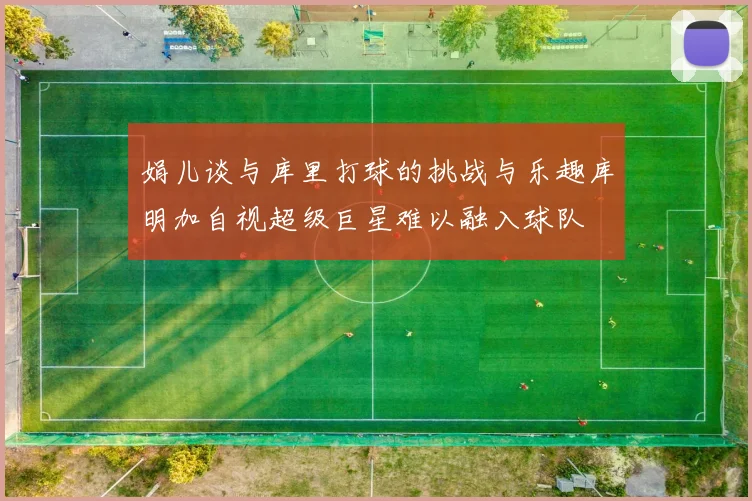 娟儿谈与库里打球的挑战与乐趣库明加自视超级巨星难以融入球队