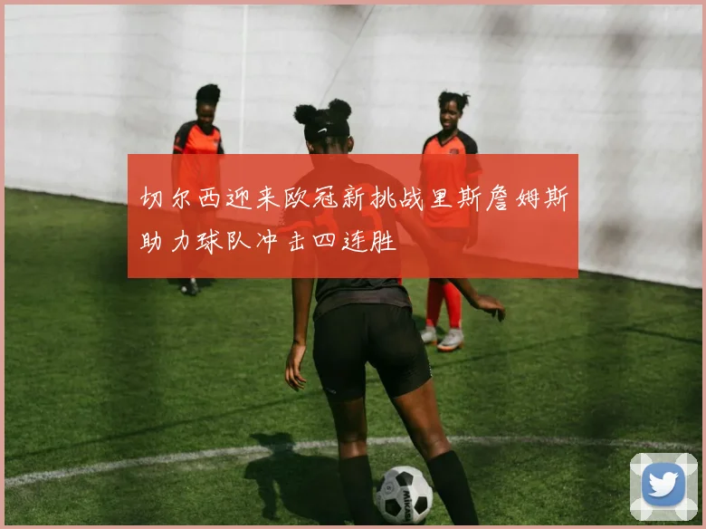 切尔西迎来欧冠新挑战里斯詹姆斯助力球队冲击四连胜