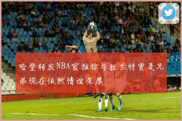 哈登转发NBA官推称与杜兰特曾是兄弟现在依然情谊深厚