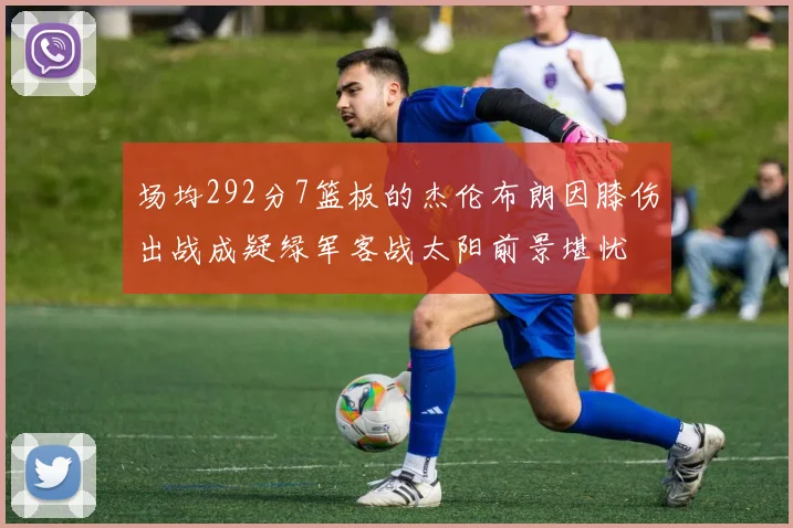 场均292分7篮板的杰伦布朗因膝伤出战成疑绿军客战太阳前景堪忧