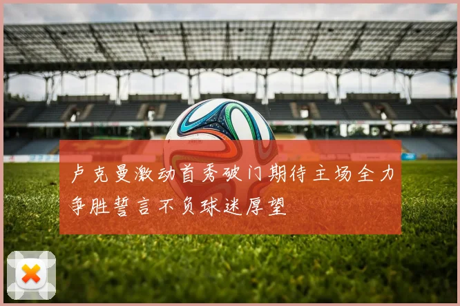 卢克曼激动首秀破门期待主场全力争胜誓言不负球迷厚望