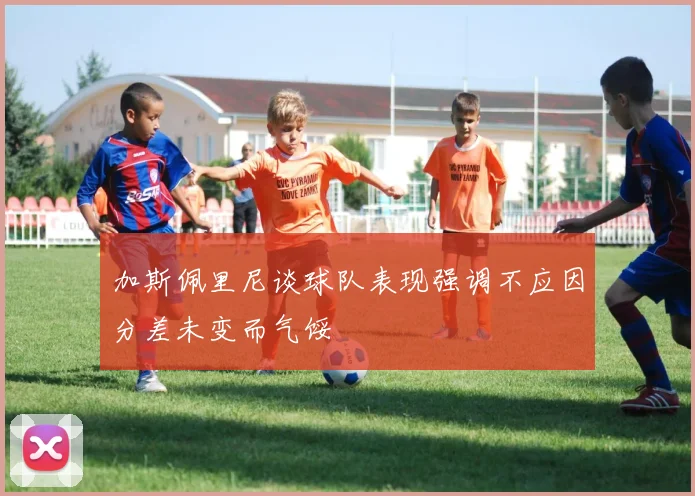 加斯佩里尼谈球队表现强调不应因分差未变而气馁