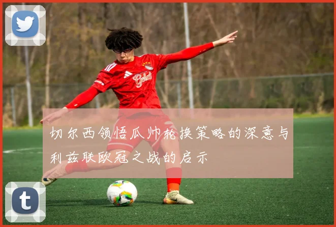 切尔西领悟瓜帅轮换策略的深意与利兹联欧冠之战的启示