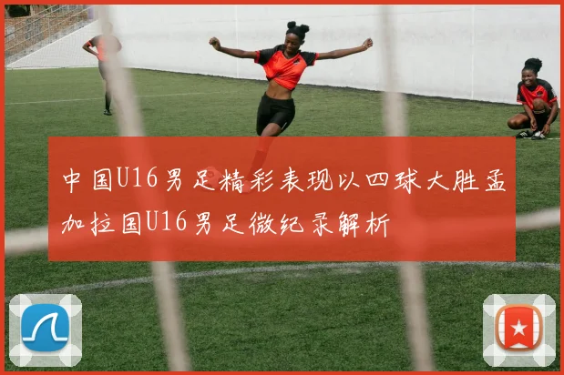 中国U16男足精彩表现以四球大胜孟加拉国U16男足微纪录解析