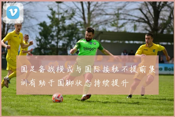 国足备战模式与国际接轨不提前集训有助于国脚状态持续提升