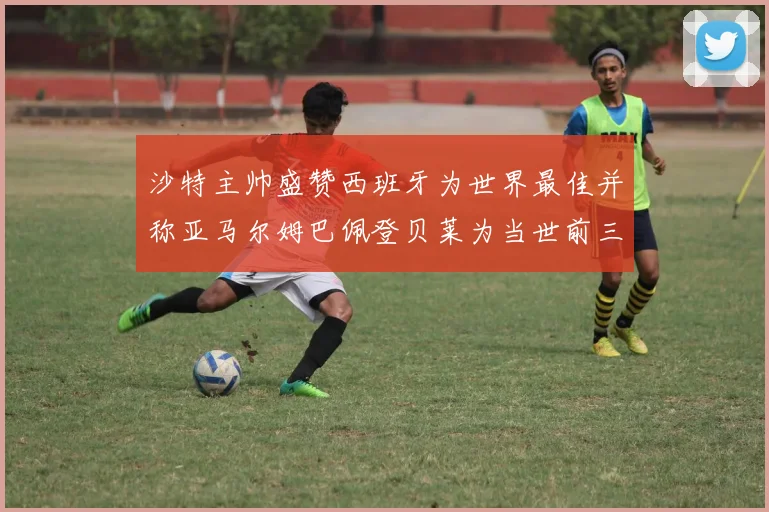 沙特主帅盛赞西班牙为世界最佳并称亚马尔姆巴佩登贝莱为当世前三球员