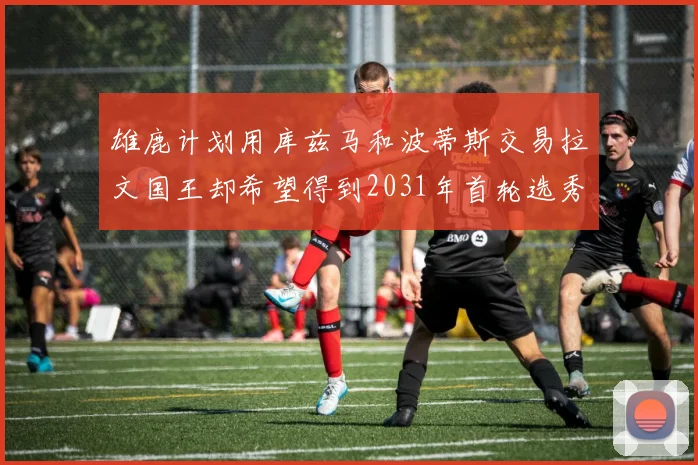 雄鹿计划用库兹马和波蒂斯交易拉文国王却希望得到2031年首轮选秀权