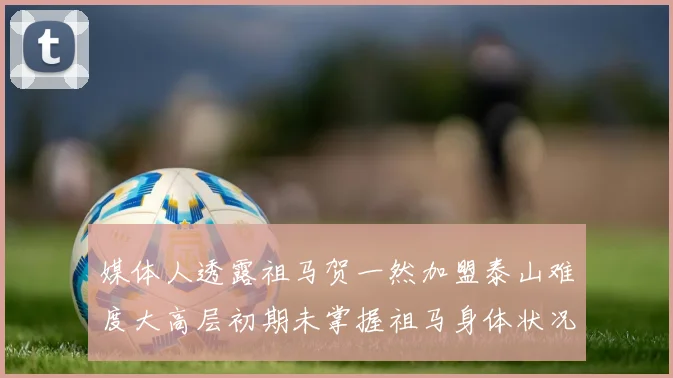 媒体人透露祖马贺一然加盟泰山难度大高层初期未掌握祖马身体状况