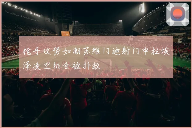 枪手攻势如潮苏维门迪射门中柱埃泽凌空机会被扑救