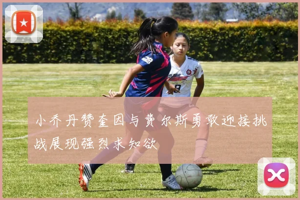 小乔丹赞奎因与费尔斯勇敢迎接挑战展现强烈求知欲