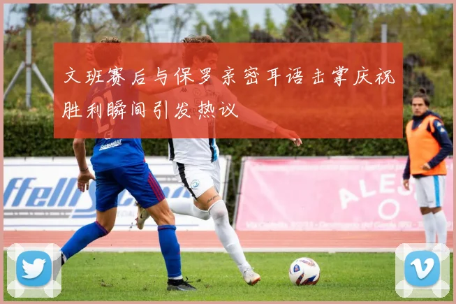 文班赛后与保罗亲密耳语击掌庆祝胜利瞬间引发热议