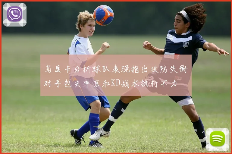 乌度卡分析球队表现指出攻防失衡对手包夹申京和KD战术执行不力