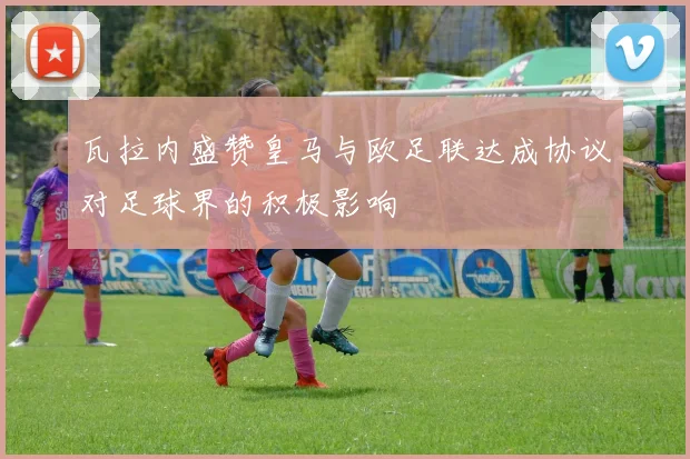 瓦拉内盛赞皇马与欧足联达成协议对足球界的积极影响