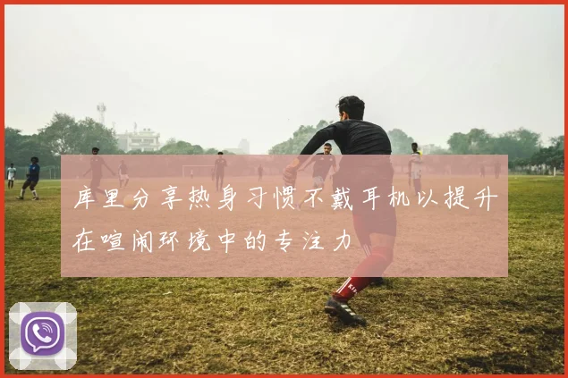 库里分享热身习惯不戴耳机以提升在喧闹环境中的专注力