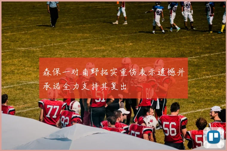 森保一对南野拓实重伤表示遗憾并承诺全力支持其复出