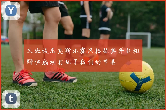 文班谈尼克斯比赛风格称其并非粗野但成功打乱了我们的节奏