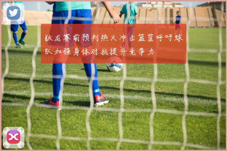 狄龙赛前预判热火冲击篮筐呼吁球队加强身体对抗提升竞争力